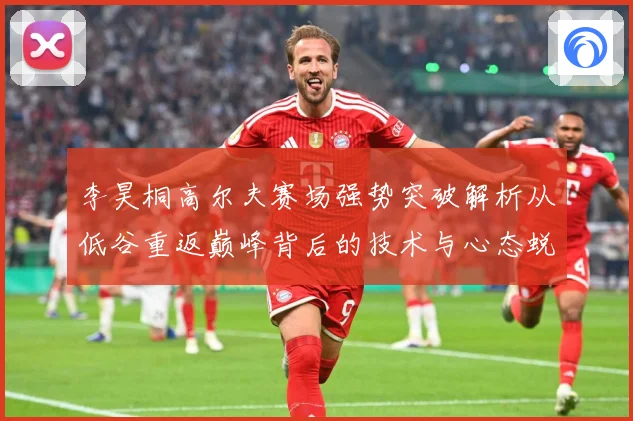 李昊桐高尔夫赛场强势突破解析从低谷重返巅峰背后的技术与心态蜕变