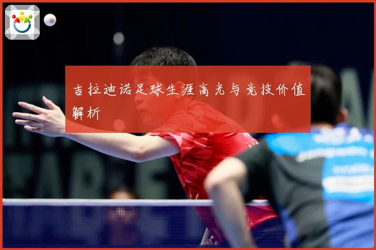 吉拉迪诺足球生涯高光与竞技价值解析