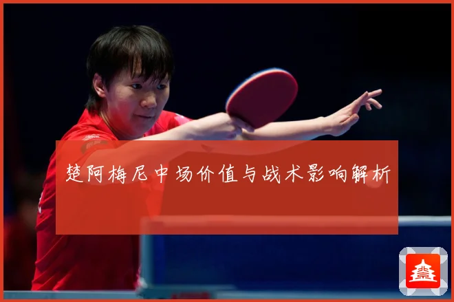 楚阿梅尼中场价值与战术影响解析