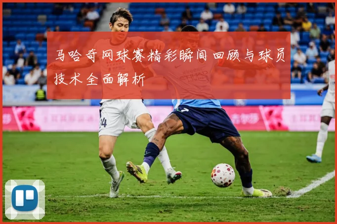 马哈奇网球赛精彩瞬间回顾与球员技术全面解析