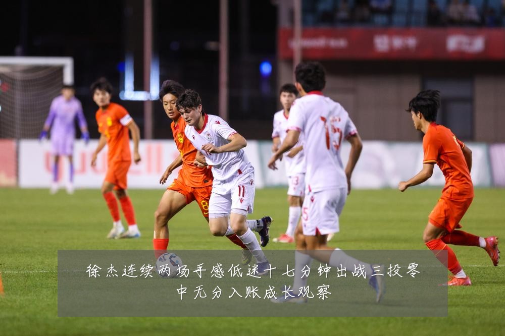 徐杰连续两场手感低迷十七分钟出战三投零中无分入账成长观察